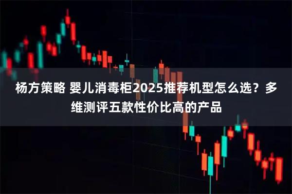杨方策略 婴儿消毒柜2025推荐机型怎么选？多维测评五款性价比高的产品