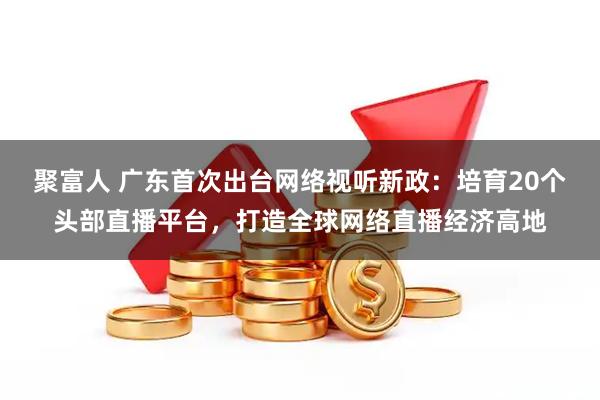聚富人 广东首次出台网络视听新政：培育20个头部直播平台，打造全球网络直播经济高地