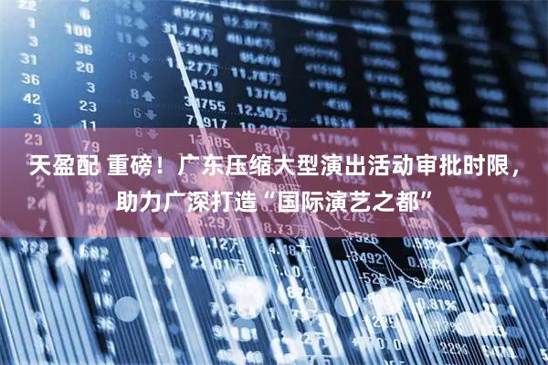 天盈配 重磅！广东压缩大型演出活动审批时限，助力广深打造“国际演艺之都”