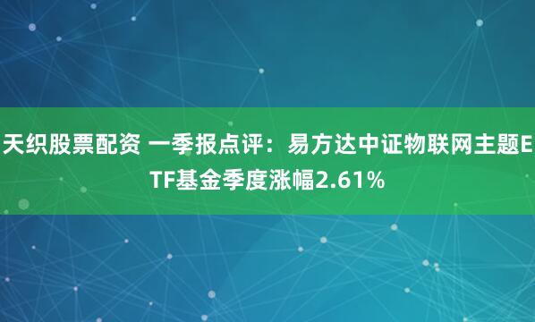 天织股票配资 一季报点评：易方达中证物联网主题ETF基金季度涨幅2.61%