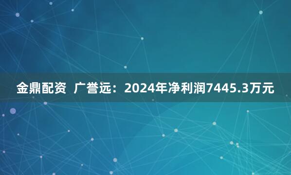 金鼎配资  广誉远：2024年净利润7445.3万元