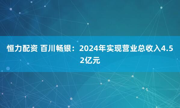 恒力配资 百川畅银：2024年实现营业总收入4.52亿元