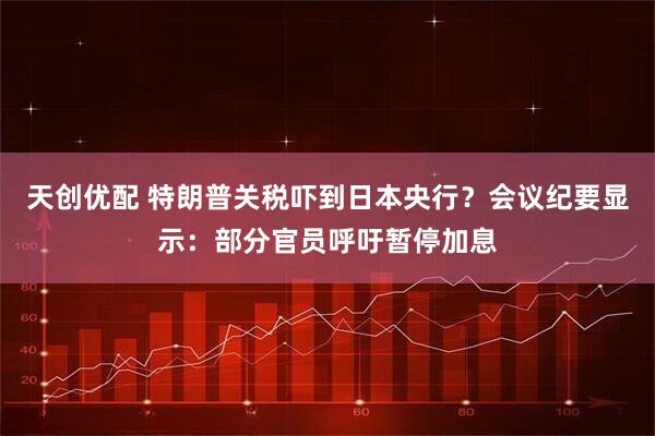 天创优配 特朗普关税吓到日本央行？会议纪要显示：部分官员呼吁暂停加息