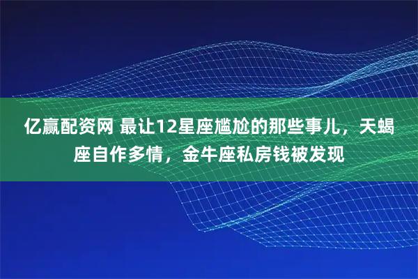 亿赢配资网 最让12星座尴尬的那些事儿，天蝎座自作多情，金牛座私房钱被发现