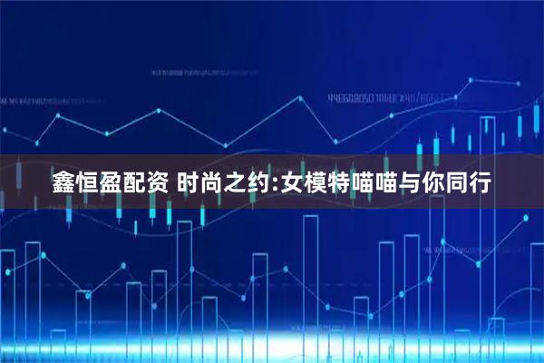 鑫恒盈配资 时尚之约:女模特喵喵与你同行