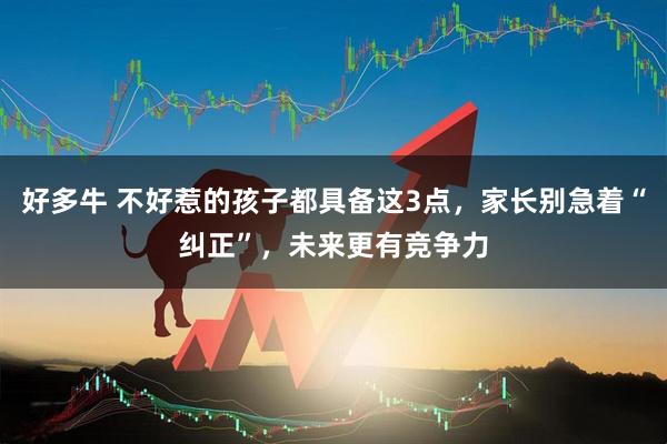 好多牛 不好惹的孩子都具备这3点，家长别急着“纠正”，未来更有竞争力