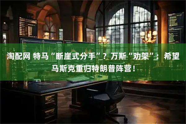 淘配网 特马“断崖式分手”？万斯“劝架”：希望马斯克重归特朗普阵营！