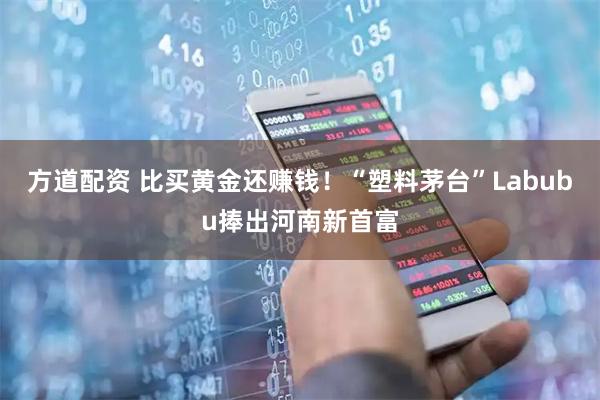 方道配资 比买黄金还赚钱!“塑料茅台”Labubu捧出河南新首富