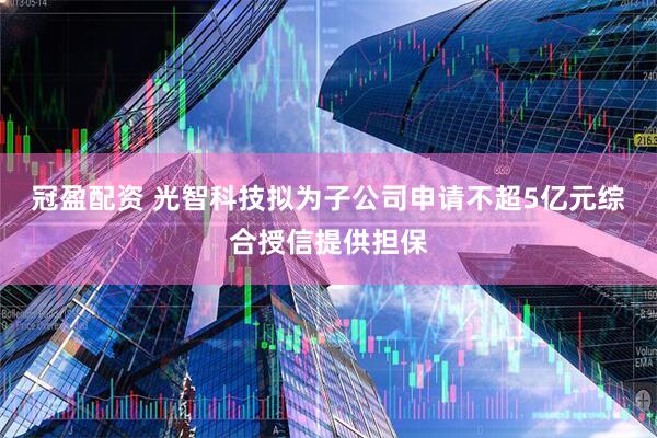 冠盈配资 光智科技拟为子公司申请不超5亿元综合授信提供担保