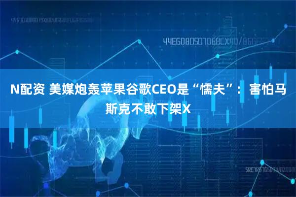 N配资 美媒炮轰苹果谷歌CEO是“懦夫”：害怕马斯克不敢下架X