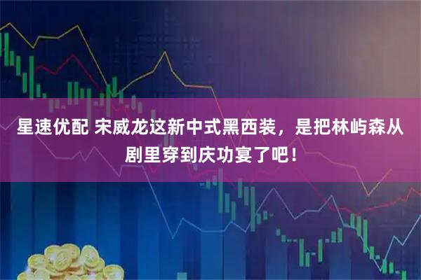 星速优配 宋威龙这新中式黑西装，是把林屿森从剧里穿到庆功宴了吧！