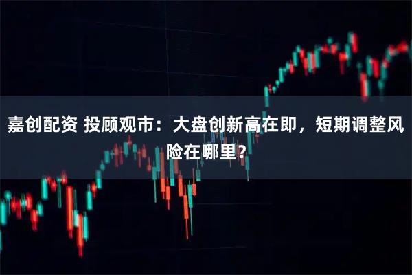 嘉创配资 投顾观市：大盘创新高在即，短期调整风险在哪里？