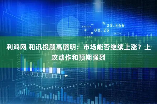 利鸿网 和讯投顾高璐明：市场能否继续上涨？上攻动作和预期强烈