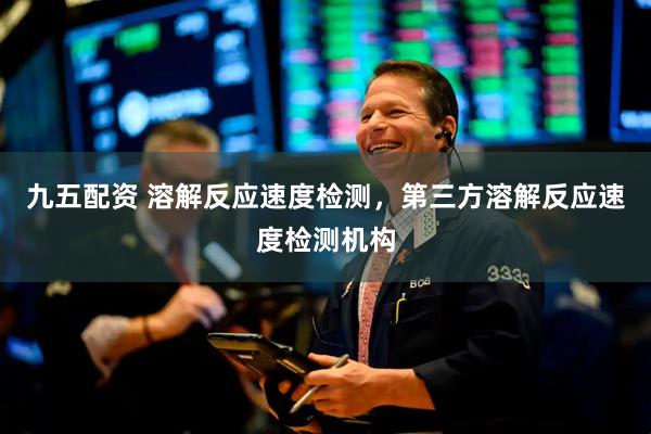 九五配资 溶解反应速度检测，第三方溶解反应速度检测机构