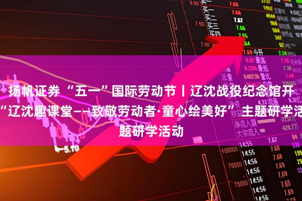 扬帆证券 “五一”国际劳动节丨辽沈战役纪念馆开展“辽沈趣课堂——致敬劳动者·童心绘美好” 主题研学活动
